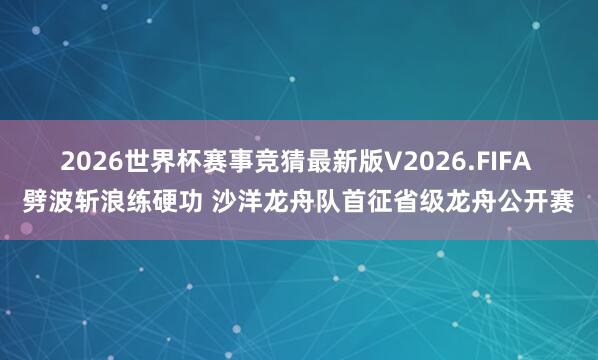 2026世界杯赛事竞猜最新版V2026.FIFA 劈波斩浪练硬功 沙洋龙舟队首征省级龙舟公开赛