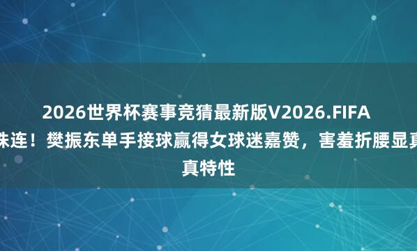 2026世界杯赛事竞猜最新版V2026.FIFA 偶像株连！樊振东单手接球赢得女球迷嘉赞，害羞折腰显真特性