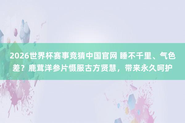 2026世界杯赛事竞猜中国官网 睡不千里、气色差？鹿茸洋参片慑服古方贤慧，带来永久呵护