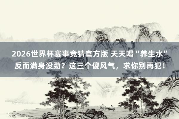 2026世界杯赛事竞猜官方版 天天喝“养生水”反而满身没劲？这三个傻风气，求你别再犯！