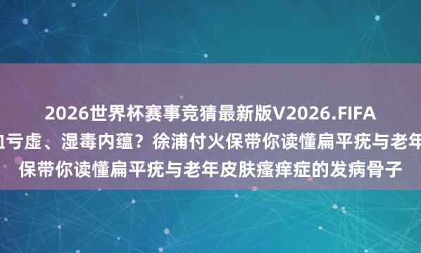 2026世界杯赛事竞猜最新版V2026.FIFA 上海好的中病院： 气血亏虚、湿毒内蕴？徐浦付火保带你读懂扁平疣与老年皮肤瘙痒症的发病骨子