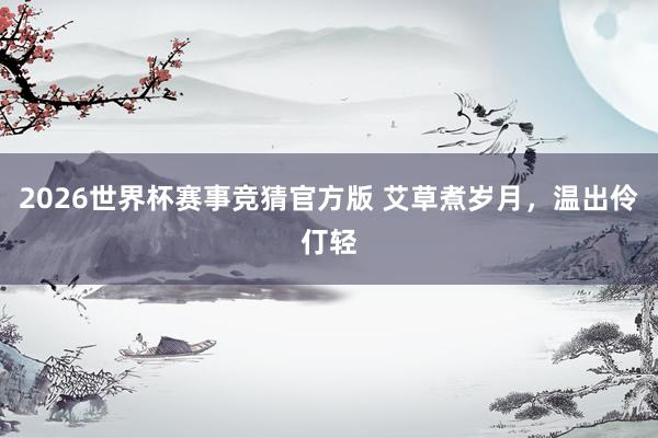 2026世界杯赛事竞猜官方版 艾草煮岁月，温出伶仃轻
