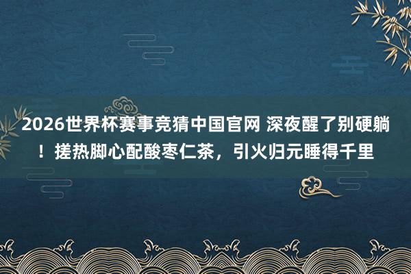 2026世界杯赛事竞猜中国官网 深夜醒了别硬躺！搓热脚心配酸枣仁茶，引火归元睡得千里