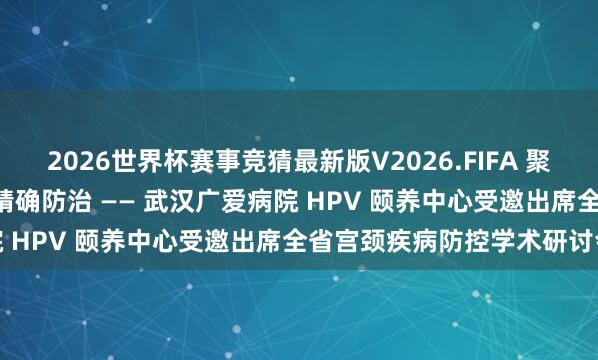 2026世界杯赛事竞猜最新版V2026.FIFA 聚力学术前沿，共探 HPV 精确防治 —— 武汉广爱病院 HPV 颐养中心受邀出席全省宫颈疾病防控学术研讨会