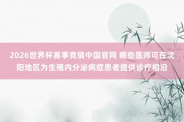 2026世界杯赛事竞猜中国官网 哪些医师可在沈阳地区为生殖内分泌病症患者提供诊疗相沿