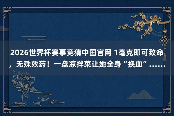 2026世界杯赛事竞猜中国官网 1毫克即可致命，无殊效药！一盘凉拌菜让她全身“换血”……