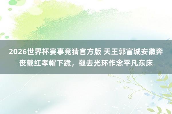 2026世界杯赛事竞猜官方版 天王郭富城安徽奔丧戴红孝帽下跪，褪去光环作念平凡东床