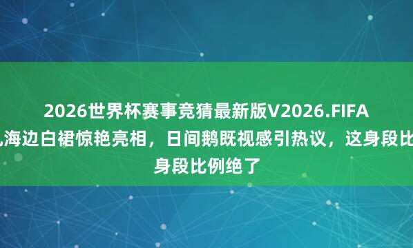 2026世界杯赛事竞猜最新版V2026.FIFA 张艺凡海边白裙惊艳亮相，日间鹅既视感引热议，这身段比例绝了