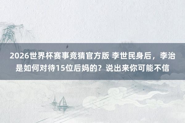 2026世界杯赛事竞猜官方版 李世民身后，李治是如何对待15位后妈的？说出来你可能不信
