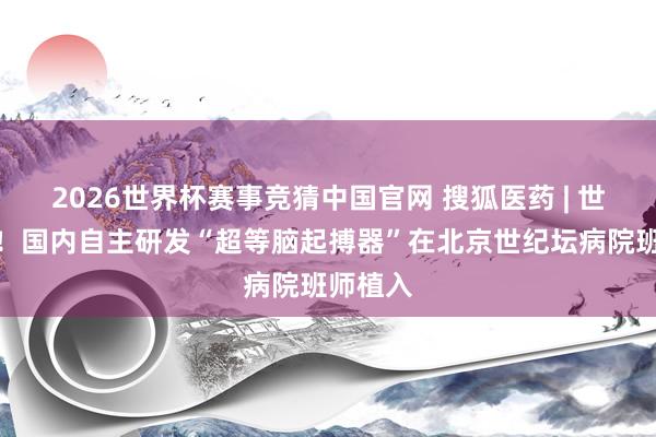 2026世界杯赛事竞猜中国官网 搜狐医药 | 世界首例！国内自主研发“超等脑起搏器”在北京世纪坛病院班师植入