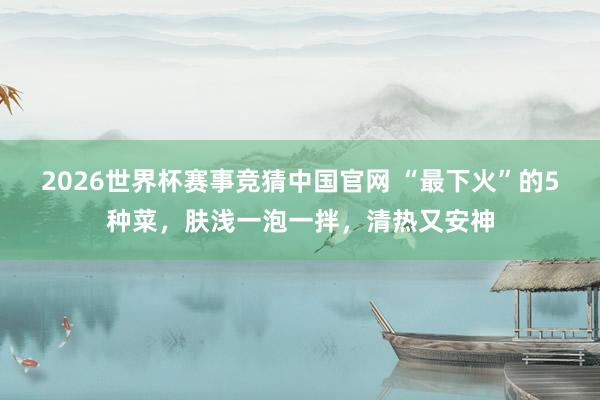 2026世界杯赛事竞猜中国官网 “最下火”的5种菜，肤浅一泡一拌，清热又安神