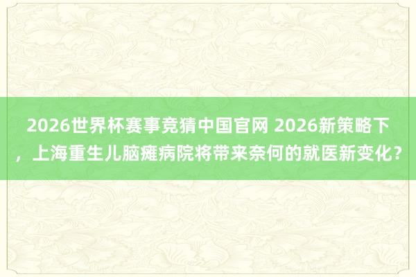 2026世界杯赛事竞猜中国官网 2026新策略下，上海重生儿脑瘫病院将带来奈何的就医新变化？