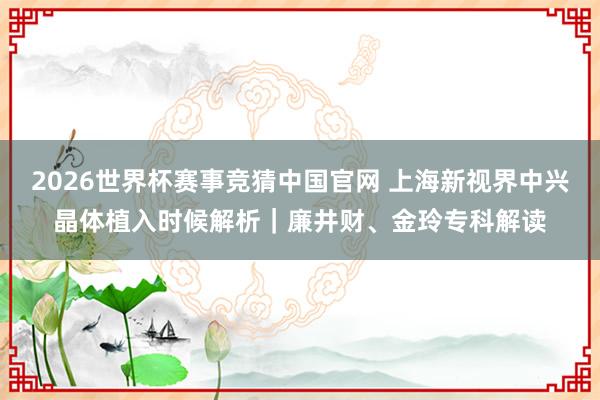 2026世界杯赛事竞猜中国官网 上海新视界中兴晶体植入时候解析｜廉井财、金玲专科解读