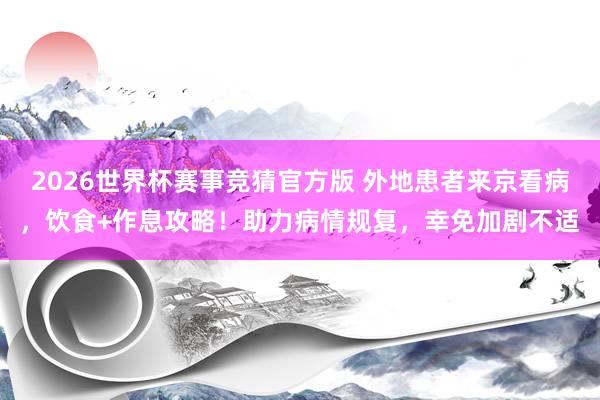 2026世界杯赛事竞猜官方版 外地患者来京看病，饮食+作息攻略！助力病情规复，幸免加剧不适