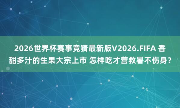 2026世界杯赛事竞猜最新版V2026.FIFA 香甜多汁的生果大宗上市 怎样吃才营救暑不伤身？