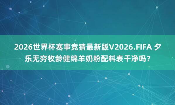 2026世界杯赛事竞猜最新版V2026.FIFA 夕乐无穷牧龄健绵羊奶粉配料表干净吗？