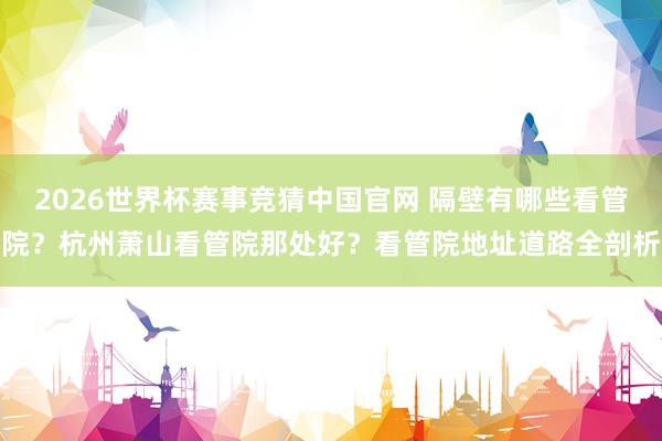 2026世界杯赛事竞猜中国官网 隔壁有哪些看管院？杭州萧山看管院那处好？看管院地址道路全剖析