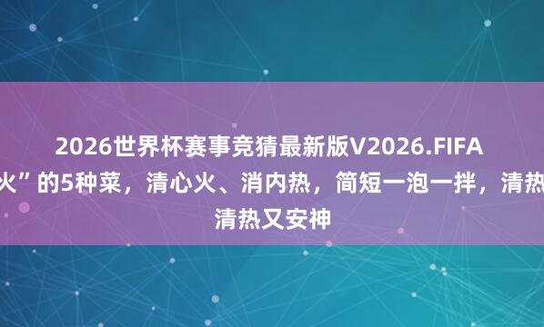 2026世界杯赛事竞猜最新版V2026.FIFA “最下火”的5种菜，清心火、消内热，简短一泡一拌，清热又安神