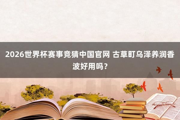 2026世界杯赛事竞猜中国官网 古草町乌泽养润香波好用吗？
