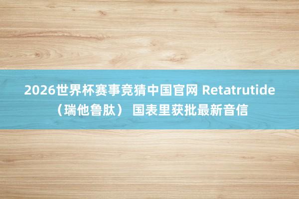 2026世界杯赛事竞猜中国官网 Retatrutide（瑞他鲁肽） 国表里获批最新音信