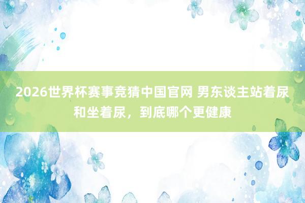 2026世界杯赛事竞猜中国官网 男东谈主站着尿和坐着尿，到底哪个更健康