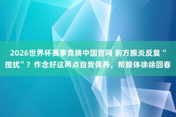 2026世界杯赛事竞猜中国官网 前方腺炎反复“搅扰”？作念好这两点自我保养，帮腺体徐徐回春