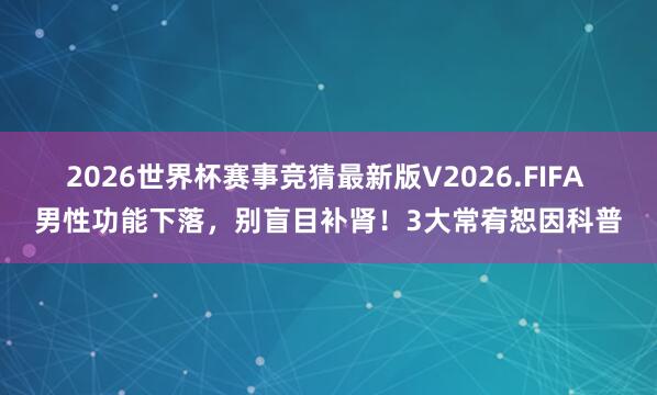 2026世界杯赛事竞猜最新版V2026.FIFA 男性功能下落，别盲目补肾！3大常宥恕因科普