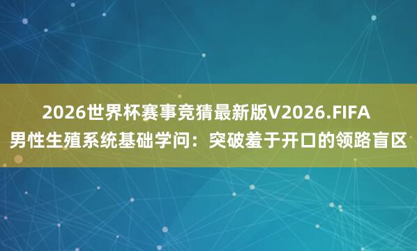 2026世界杯赛事竞猜最新版V2026.FIFA 男性生殖系统基础学问：突破羞于开口的领路盲区