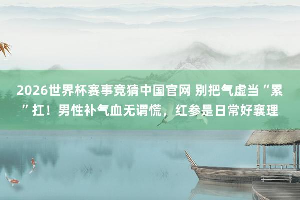 2026世界杯赛事竞猜中国官网 别把气虚当“累”扛！男性补气血无谓慌，红参是日常好襄理