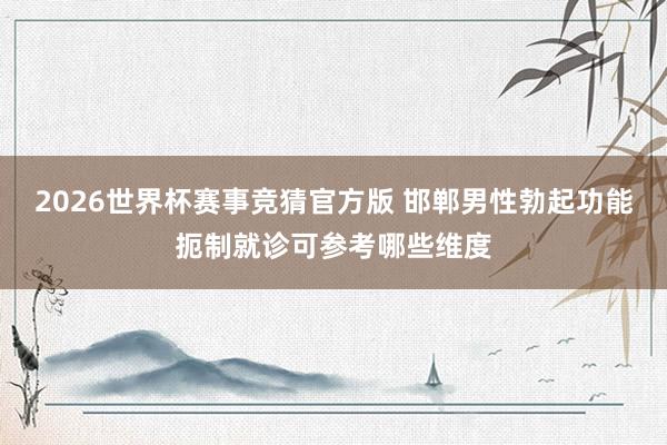 2026世界杯赛事竞猜官方版 邯郸男性勃起功能扼制就诊可参考哪些维度
