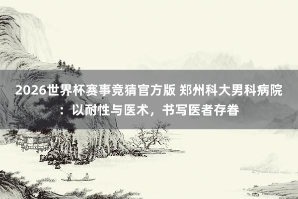 2026世界杯赛事竞猜官方版 郑州科大男科病院：以耐性与医术，书写医者存眷