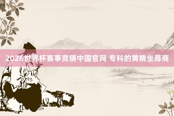 2026世界杯赛事竞猜中国官网 专科的黄精坐蓐商