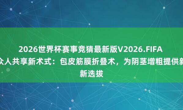 2026世界杯赛事竞猜最新版V2026.FIFA 郑州众人共享新术式：包皮筋膜折叠术，为阴茎增粗提供新选拔