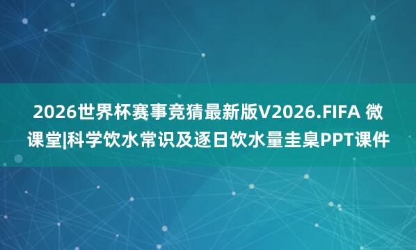 2026世界杯赛事竞猜最新版V2026.FIFA 微课堂|科学饮水常识及逐日饮水量圭臬PPT课件