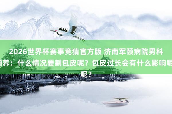 2026世界杯赛事竞猜官方版 济南军颐病院男科涵养：什么情况要割包皮呢？包皮过长会有什么影响呢？