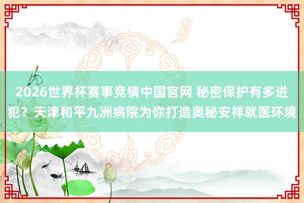 2026世界杯赛事竞猜中国官网 秘密保护有多进犯？天津和平九洲病院为你打造奥秘安祥就医环境