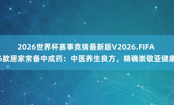 2026世界杯赛事竞猜最新版V2026.FIFA 6款居家常备中成药：中医养生良方，精确崇敬亚健康