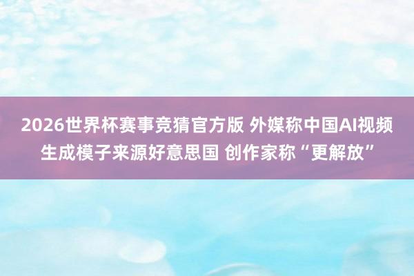 2026世界杯赛事竞猜官方版 外媒称中国AI视频生成模子来源好意思国 创作家称“更解放”