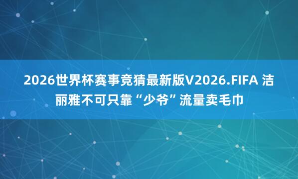 2026世界杯赛事竞猜最新版V2026.FIFA 洁丽雅不可只靠“少爷”流量卖毛巾