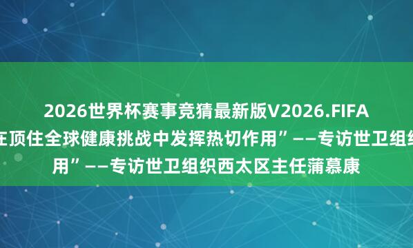2026世界杯赛事竞猜最新版V2026.FIFA 巨擘访谈丨“中国在顶住全球健康挑战中发挥热切作用”——专访世卫组织西太区主任蒲慕康