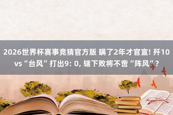 2026世界杯赛事竞猜官方版 瞒了2年才官宣! 歼10vs“台风”打出9: 0， 辖下败将不啻“阵风”?