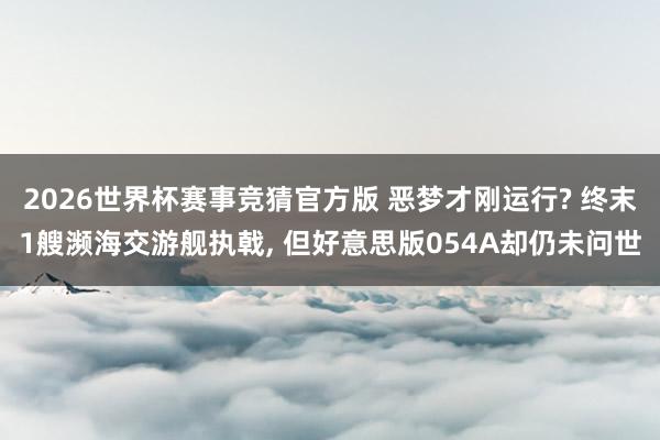 2026世界杯赛事竞猜官方版 恶梦才刚运行? 终末1艘濒海交游舰执戟， 但好意思版054A却仍未问世