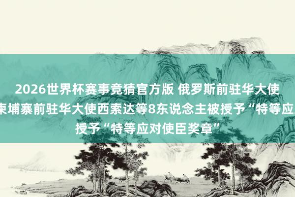 2026世界杯赛事竞猜官方版 俄罗斯前驻华大使杰尼索夫、柬埔寨前驻华大使西索达等8东说念主被授予“特等应对使臣奖章”