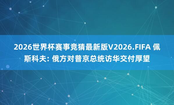 2026世界杯赛事竞猜最新版V2026.FIFA 佩斯科夫: 俄方对普京总统访华交付厚望