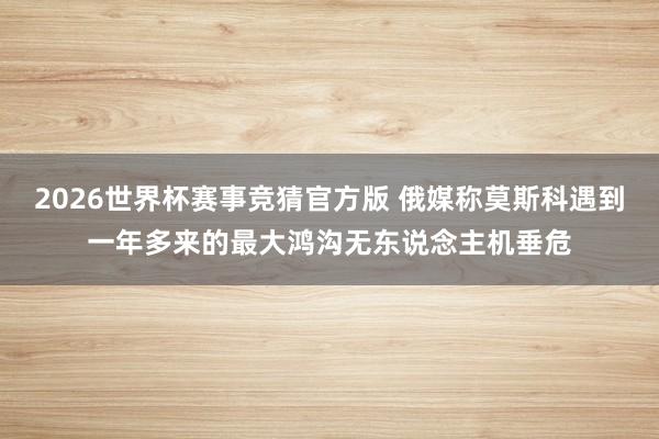 2026世界杯赛事竞猜官方版 俄媒称莫斯科遇到一年多来的最大鸿沟无东说念主机垂危