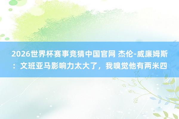 2026世界杯赛事竞猜中国官网 杰伦-威廉姆斯：文班亚马影响力太大了，我嗅觉他有两米四