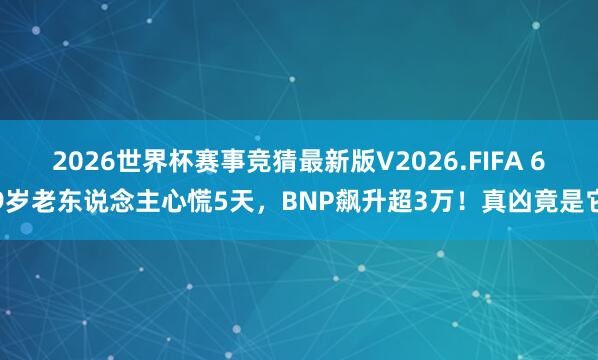 2026世界杯赛事竞猜最新版V2026.FIFA 69岁老东说念主心慌5天，BNP飙升超3万！真凶竟是它