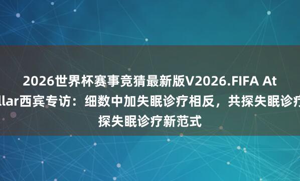 2026世界杯赛事竞猜最新版V2026.FIFA Atul Khullar西宾专访：细数中加失眠诊疗相反，共探失眠诊疗新范式