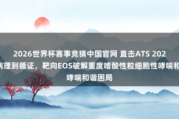 2026世界杯赛事竞猜中国官网 直击ATS 2026：从病理到循证，靶向EOS破解重度嗜酸性粒细胞性哮喘和谐困局