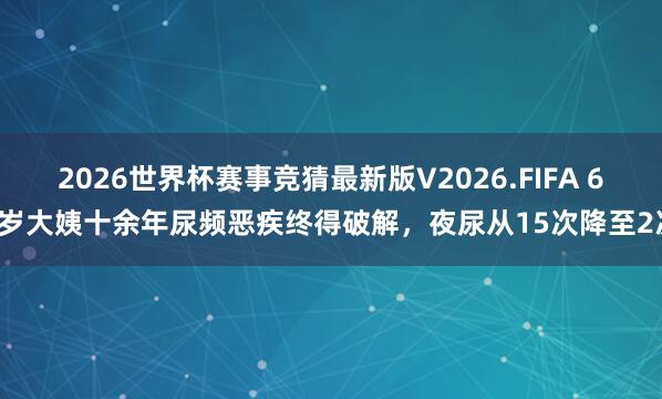 2026世界杯赛事竞猜最新版V2026.FIFA 62岁大姨十余年尿频恶疾终得破解，夜尿从15次降至2次